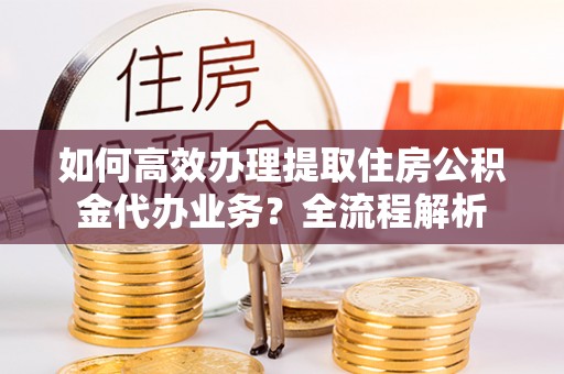 上高如何高效办理提取住房公积金代办业务？全流程解析