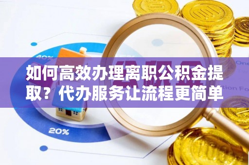 上高如何高效办理离职公积金提取？代办服务让流程更简单