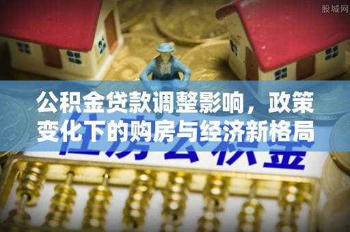 上高公积金贷款调整影响，政策变化下的购房与经济新格局