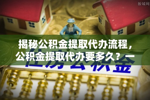 上高揭秘公积金提取代办流程，公积金提取代办要多久？一文读懂