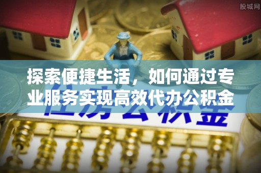 上高探索便捷生活，如何通过专业服务实现高效代办公积金提取